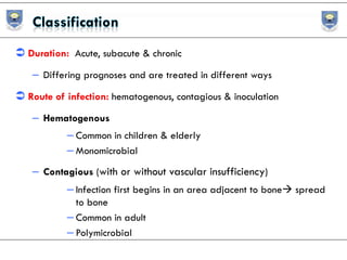  Duration: Acute, subacute & chronic
– Differing prognoses and are treated in different ways
 Route of infection: hematogenous, contagious & inoculation
– Hematogenous
– Common in children & elderly
– Monomicrobial
– Contagious (with or without vascular insufficiency)
– Infection first begins in an area adjacent to bone spread
to bone
– Common in adult
– Polymicrobial
 