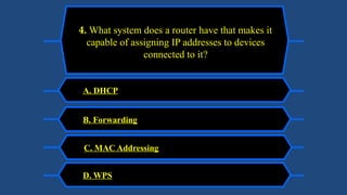 A. DHCP
4. What system does a router have that makes it
capable of assigning IP addresses to devices
connected to it?
B. Forwarding
C. MAC Addressing
D. WPS
 