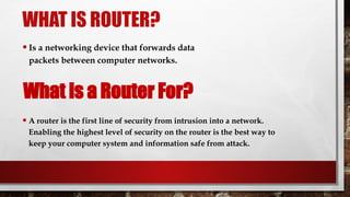 WHAT IS ROUTER?
•Is a networking device that forwards data
packets between computer networks.
• A router is the first line of security from intrusion into a network.
Enabling the highest level of security on the router is the best way to
keep your computer system and information safe from attack.
What is a Router For?
 