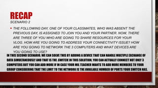 RECAP
SCENARIO 2
• THE FOLLOWING DAY, ONE OF YOUR CLASSMATES, WHO WAS ABSENT THE
PREVIOUS DAY, IS ASSIGNED TO JOIN YOU AND YOUR PARTNER. NOW, THERE
ARE THREE OF YOU WHO ARE GOING TO SHARE RESOURCES FOR YOUR
VLOG. HOW ARE YOU GOING TO ADDRESS YOUR CONNECTIVITY ISSUE? HOW
ARE YOU GOING TO NETWORK THE 3 COMPUTERS AND WHAT DEVICES ARE
YOU GOING TO USE?
IN THIS SECOND SCENARIO, WE CAN SOLVE THIS BY ADDING A DEVICE THAT CAN HANDLE MULTIPLE EXCHANGE OF
DATA SIMULTANEOUSLY AND THAT IS THE SWITCH. IN THIS SOLUTION, YOU CAN ACTUALLY CONNECT NOT ONLY 3
COMPUTERS BUT YOU CAN ADD MORE IF IN CASE YOUR MIL TEACHER WANTS TO ADD MORE MEMBERS TO YOUR
GROUP CONSIDERING THAT THE LIMIT TO THE NETWORK IS THE AVAILABLE NUMBER OF PORTS YOUR SWITCH HAS.
 