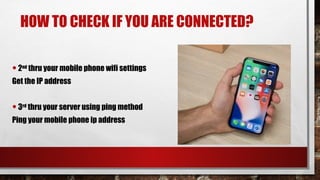 HOW TO CHECK IF YOU ARE CONNECTED?
•2nd
thru your mobile phone wifi settings
Get the IP address
•3rd
thru your server using ping method
Ping your mobile phone ip address
 