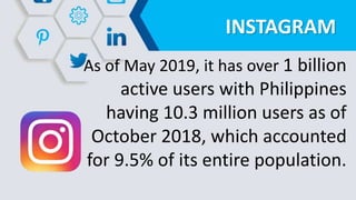 INSTAGRAM
As of May 2019, it has over 1 billion
active users with Philippines
having 10.3 million users as of
October 2018, which accounted
for 9.5% of its entire population.
 