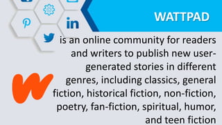 WATTPAD
is an online community for readers
and writers to publish new user-
generated stories in different
genres, including classics, general
fiction, historical fiction, non-fiction,
poetry, fan-fiction, spiritual, humor,
and teen fiction
 