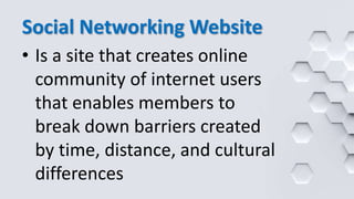 Social Networking Website
• Is a site that creates online
community of internet users
that enables members to
break down barriers created
by time, distance, and cultural
differences
 