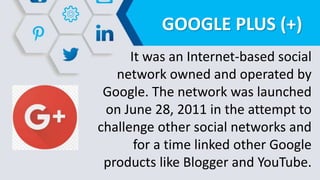 GOOGLE PLUS (+)
It was an Internet-based social
network owned and operated by
Google. The network was launched
on June 28, 2011 in the attempt to
challenge other social networks and
for a time linked other Google
products like Blogger and YouTube.
 