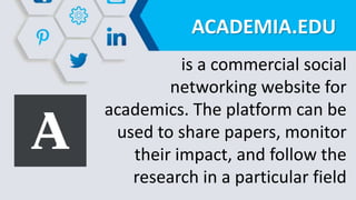 ACADEMIA.EDU
is a commercial social
networking website for
academics. The platform can be
used to share papers, monitor
their impact, and follow the
research in a particular field
 