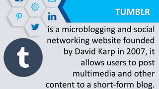 TUMBLR
is a microblogging and social
networking website founded
by David Karp in 2007, it
allows users to post
multimedia and other
content to a short-form blog.
 
