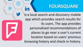 FOURSQUARE
is a local search-and-discovery mobile
app which provides search results for
its users. The app provides
personalized recommendations of
places to go near a user's current
location based on users' previous
browsing history and check-in history.
 