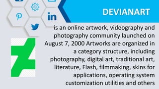 DEVIANART
is an online artwork, videography and
photography community launched on
August 7, 2000 Artworks are organized in
a category structure, including
photography, digital art, traditional art,
literature, Flash, filmmaking, skins for
applications, operating system
customization utilities and others
 