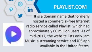 PLAYLIST.COM
It is a domain name that formerly
hosted a commercial-free Internet
radio service called Playlist, which had
approximately 60 million users. As of
mid-2017, the website lists only Jam
Music, a streaming service and iOS app
available in the United States.
 