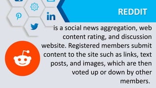 REDDIT
is a social news aggregation, web
content rating, and discussion
website. Registered members submit
content to the site such as links, text
posts, and images, which are then
voted up or down by other
members.
 