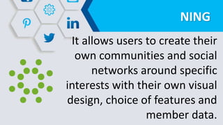 NING
It allows users to create their
own communities and social
networks around specific
interests with their own visual
design, choice of features and
member data.
 