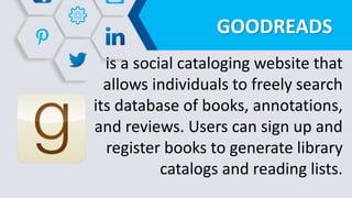 GOODREADS
is a social cataloging website that
allows individuals to freely search
its database of books, annotations,
and reviews. Users can sign up and
register books to generate library
catalogs and reading lists.
 