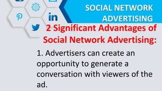 SOCIAL NETWORK
ADVERTISING
2 Significant Advantages of
Social Network Advertising:
1. Advertisers can create an
opportunity to generate a
conversation with viewers of the
ad.
 