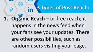 3 Types of Post Reach:
1. Organic Reach – or free reach; it
happens in the news feed when
your fans see your updates. There
are other possibilities, such as
random users visiting your page.
 