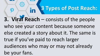 3 Types of Post Reach:
3. Viral Reach – consists of the people
who see your content because someone
else created a story about it. The same is
true if you’ve paid to reach larger
audiences who may or may not already
be your fans.
 