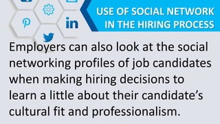 USE OF SOCIAL NETWORK
IN THE HIRING PROCESS
Employers can also look at the social
networking profiles of job candidates
when making hiring decisions to
learn a little about their candidate’s
cultural fit and professionalism.
 