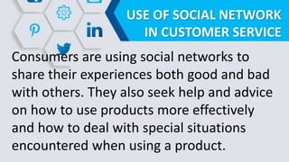 USE OF SOCIAL NETWORK
IN CUSTOMER SERVICE
Consumers are using social networks to
share their experiences both good and bad
with others. They also seek help and advice
on how to use products more effectively
and how to deal with special situations
encountered when using a product.
 