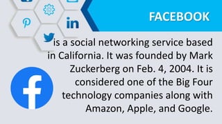 FACEBOOK
is a social networking service based
in California. It was founded by Mark
Zuckerberg on Feb. 4, 2004. It is
considered one of the Big Four
technology companies along with
Amazon, Apple, and Google.
 