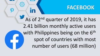 FACEBOOK
As of 2nd quarter of 2019, it has
2.41 billion monthly active users
with Philippines being on the 6th
spot of countries with most
number of users (68 million)
 