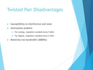 Twisted Pair Disadvantages
 Susceptibility to interference and noise
 Attenuation problem
 For analog, repeaters needed every 5-6km
 For digital, repeaters needed every 2-3km
 Relatively low bandwidth (3000Hz)
11
 