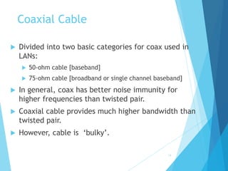 14
Coaxial Cable
 Divided into two basic categories for coax used in
LANs:
 50-ohm cable [baseband]
 75-ohm cable [broadband or single channel baseband]
 In general, coax has better noise immunity for
higher frequencies than twisted pair.
 Coaxial cable provides much higher bandwidth than
twisted pair.
 However, cable is ‘bulky’.
 