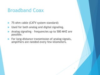 16
Broadband Coax
 75-ohm cable (CATV system standard)
 Used for both analog and digital signaling.
 Analog signaling – frequencies up to 500 MHZ are
possible.
 For long-distance transmission of analog signals,
amplifiers are needed every few kilometers.
 