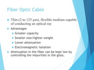 Fiber Optic Cable
 Thin (2 to 125 µm), flexible medium capable
of conducting an optical ray
 Advantages
 Greater capacity
 Smaller size/lighter weight
 Lower attenuation
 Electromagnetic isolation
 Attenuation in the fiber can be kept low by
controlling the impurities in the glass.
17
 