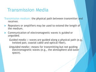 2
Transmission Media
Transmission medium: the physical path between transmitter and
receiver.
 Repeaters or amplifiers may be used to extend the length of
the medium.
 Communication of electromagnetic waves is guided or
unguided.
Guided media :: waves are guided along a physical path (e.g,
twisted pair, coaxial cable and optical fiber).
Unguided media:: means for transmitting but not guiding
electromagnetic waves (e.g., the atmosphere and outer
space).
 