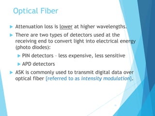20
Optical Fiber
 Attenuation loss is lower at higher wavelengths.
 There are two types of detectors used at the
receiving end to convert light into electrical energy
(photo diodes):
 PIN detectors – less expensive, less sensitive
 APD detectors
 ASK is commonly used to transmit digital data over
optical fiber {referred to as intensity modulation}.
 