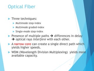 21
Optical Fiber
 Three techniques:
 Multimode step-index
 Multimode graded-index
 Single-mode step-index
 Presence of multiple paths  differences in delay
 optical rays interfere with each other.
 A narrow core can create a single direct path which
yields higher speeds.
 WDM (Wavelength Division Multiplexing) yields more
available capacity.
 