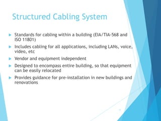 Structured Cabling System
 Standards for cabling within a building (EIA/TIA-568 and
ISO 11801)
 Includes cabling for all applications, including LANs, voice,
video, etc
 Vendor and equipment independent
 Designed to encompass entire building, so that equipment
can be easily relocated
 Provides guidance for pre-installation in new buildings and
renovations
25
 