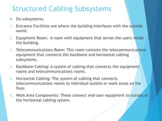 Structured Cabling Subsystems
 Six subsystems:
1. Entrance Facilities are where the building interfaces with the outside
world.
2. Equipment Room: A room with equipment that serves the users inside
the building.
3. Telecommunications Room: This room contains the telecommunications
equipment that connects the backbone and horizontal cabling
subsystems.
4. Backbone Cabling: A system of cabling that connects the equipment
rooms and telecommunications rooms.
5. Horizontal Cabling: The system of cabling that connects
telecommunications rooms to individual outlets or work areas on the
floor.
6. Work Area Components: These connect end-user equipment to outlets of
the horizontal cabling system.
26
 
