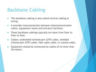 Backbone Cabling
 The backbone cabling is also called vertical cabling or
wiring.
 It provides interconnection between telecommunication
rooms, equipment rooms and entrance facilities.
 These backbone cablings typically are done from floor to
floor to floor.
 Cables: unshielded twisted-pair (UTP) cable, shielded
twisted-pair (STP) cable, fiber optic cable, or coaxial cable.
 Equipment should be connected by cables of no more than
30 meters.
28
 