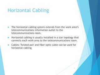 Horizontal Cabling
 The horizontal cabling system extends from the work area’s
telecommunications information outlet to the
telecommunications room.
 Horizontal cabling is usually installed in a star topology that
connects each work area to the telecommunications room.
 Cables: Twisted pair and fiber optic cable can be used for
horizontal cabling
29
 