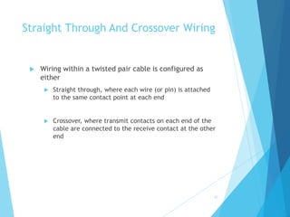 42
Straight Through And Crossover Wiring
 Wiring within a twisted pair cable is configured as
either
 Straight through, where each wire (or pin) is attached
to the same contact point at each end
 Crossover, where transmit contacts on each end of the
cable are connected to the receive contact at the other
end
 