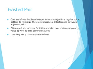 Twisted Pair
 Consists of two insulated copper wires arranged in a regular spiral
pattern to minimize the electromagnetic interference between
adjacent pairs
 Often used at customer facilities and also over distances to carry
voice as well as data communications
 Low frequency transmission medium
5
 