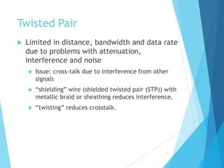 6
Twisted Pair
 Limited in distance, bandwidth and data rate
due to problems with attenuation,
interference and noise
 Issue: cross-talk due to interference from other
signals
 “shielding” wire (shielded twisted pair (STP)) with
metallic braid or sheathing reduces interference.
 “twisting” reduces crosstalk.
 
