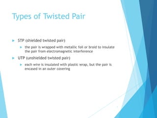 Types of Twisted Pair
 STP (shielded twisted pair)
 the pair is wrapped with metallic foil or braid to insulate
the pair from electromagnetic interference
 UTP (unshielded twisted pair)
 each wire is insulated with plastic wrap, but the pair is
encased in an outer covering
7
 