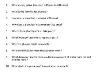 1.   What makes active transport different to diffusion?

2.   What is the formula for glucose?

3.   How does a plant leaf maximise diffusion?

4.   How does a plant leaf maximise surface area?

5.   Where does photosynthesis take place?

6.   Which transport system transports sugar?

7.   Where is glucose made in a plant?

8.   What conditions increase transpiration rates?

9.   Which transport mechanism results in movement of water from the soil
     into the roots?

10. What starts the process off transpiration in a plant?
 