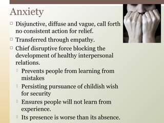 Anxiety





Disjunctive, diffuse and vague, call forth
no consistent action for relief.
Transferred through empathy.
Chief disruptive force blocking the
development of healthy interpersonal
relations.
 Prevents people from learning from
mistakes
 Persisting pursuance of childish wish
for security
 Ensures people will not learn from
experience.
 Its presence is worse than its absence.

 