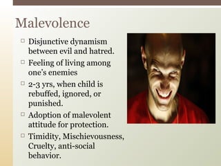 Malevolence










Disjunctive dynamism
between evil and hatred.
Feeling of living among
one’s enemies
2-3 yrs, when child is
rebuffed, ignored, or
punished.
Adoption of malevolent
attitude for protection.
Timidity, Mischievousness,
Cruelty, anti-social
behavior.

 