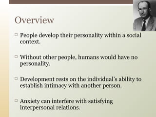 Overview


People develop their personality within a social
context.



Without other people, humans would have no
personality.



Development rests on the individual’s ability to
establish intimacy with another person.



Anxiety can interfere with satisfying
interpersonal relations.

 