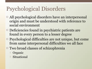 Psychological Disorders








All psychological disorders have an interpersonal
origin and must be understood with reference to
social environment
Deficiencies found in psychiatric patients are
found in every person to a lesser degree
Psychological difficulties are not unique, but come
from same interpersonal difficulties we all face
Two broad classes of schizophrenia



Organic
Situational

 