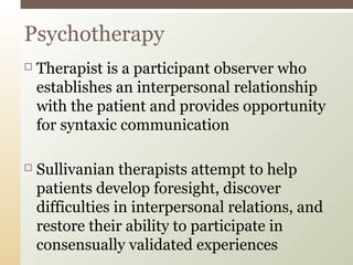 Psychotherapy


Therapist is a participant observer who
establishes an interpersonal relationship
with the patient and provides opportunity
for syntaxic communication



Sullivanian therapists attempt to help
patients develop foresight, discover
difficulties in interpersonal relations, and
restore their ability to participate in
consensually validated experiences

 