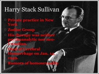 Harry Stack Sullivan









Private practice in New
York
Zodiac Group
His therapy was neither
psychoanalytic nor neoFreudian.
Died of Cerebral
Hemorrhage on Jan. 14,
1949.
Rumors of homosexuality

 
