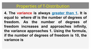 Properties of T-Distribution
4. The variance is always greater than 1. It is
equal to where df is the number of degrees of
freedom. As the number of degrees of
freedom increases and approaches infinity,
the variance approaches 1. Using the formula,
if the number of degrees of freedom is 10, the
variance is
 