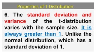 Properties of T-Distribution
6. The standard deviation and
variance of the t-distribution
varies with the sample size. It is
always greater than 1. Unlike the
normal distribution, which has a
standard deviation of 1.
 