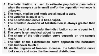 1. The t-distribution is used to estimate population parameters
when the sample size is small and/or the population variance is
unknown.
2. The mean, median and mode are all equal to zero.
3. The variance is equal to 1.
4. The t-distribution curve is bell-shaped.
5. The standard deviation of t-distribution is always greater than
1.
6. Half of the total area under the t-distribution curve is equal to 1.
7. The curve is symmetrical about its zero.
8. The shape of the t-distribution curve depends on the sample
mean.
9. The tails of the t-distribution curve approach the horizontal
axis but never touch it.
10. As the degrees of freedom increase, the t-distribution curve
looks more and more like the normal distribution.
 