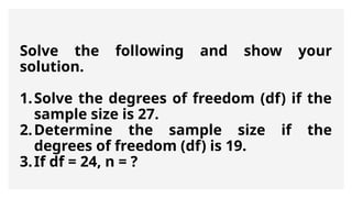 Solve the following and show your
solution.
1.Solve the degrees of freedom (df) if the
sample size is 27.
2.Determine the sample size if the
degrees of freedom (df) is 19.
3.If df = 24, n = ?
 